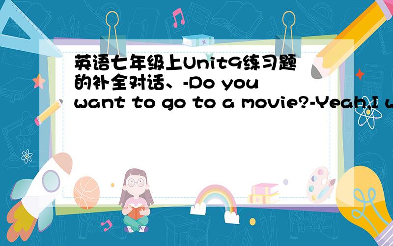 英语七年级上Unit9练习题的补全对话、-Do you want to go to a movie?-Yeah,I want to go to a movie.-Do you like documentaries?-Yes,I do.I like documentaries and comedies,but I don't like romances.-You don't?-_______,I don't.They're boring.