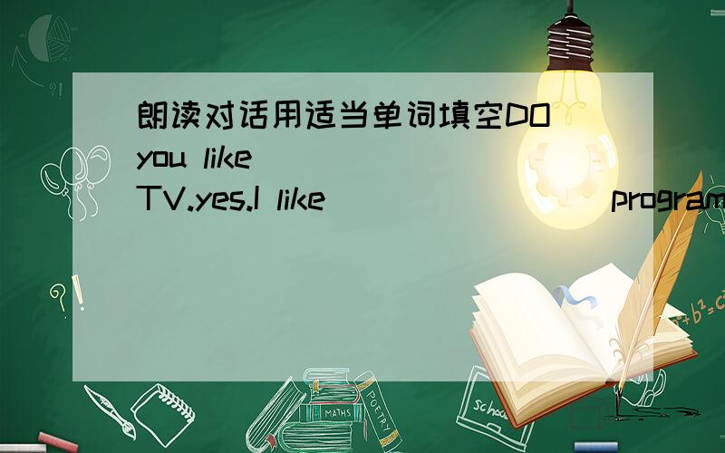 朗读对话用适当单词填空DO you like _____TV.yes.I like________ programme very much .there is a football_______this evening .really?____________ _____________ is it on I also like it.At eight _______.oh,it is _________ _________ it.let is ___