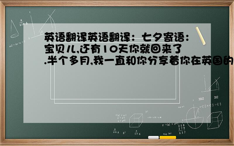 英语翻译英语翻译：七夕寄语：宝贝儿,还有10天你就回来了.半个多月,我一直和你分享着你在英国的生活.虽然我一直说你开心我就开心,但是没能和你一起快乐还是会有些遗憾.半个多月的生