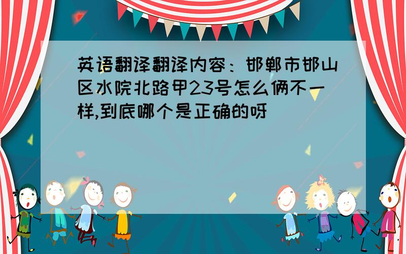 英语翻译翻译内容：邯郸市邯山区水院北路甲23号怎么俩不一样,到底哪个是正确的呀