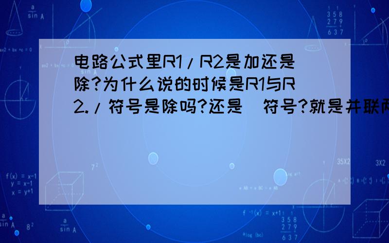 电路公式里R1/R2是加还是除?为什么说的时候是R1与R2./符号是除吗?还是\符号?就是并联两个电阻，R=R1/R2这理解对吗？串联是R=R1+R2