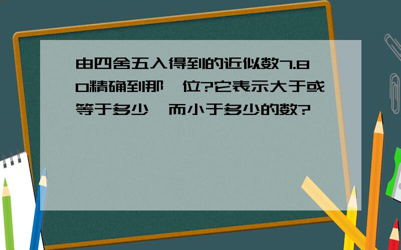 由四舍五入得到的近似数7.80精确到那一位?它表示大于或等于多少,而小于多少的数?