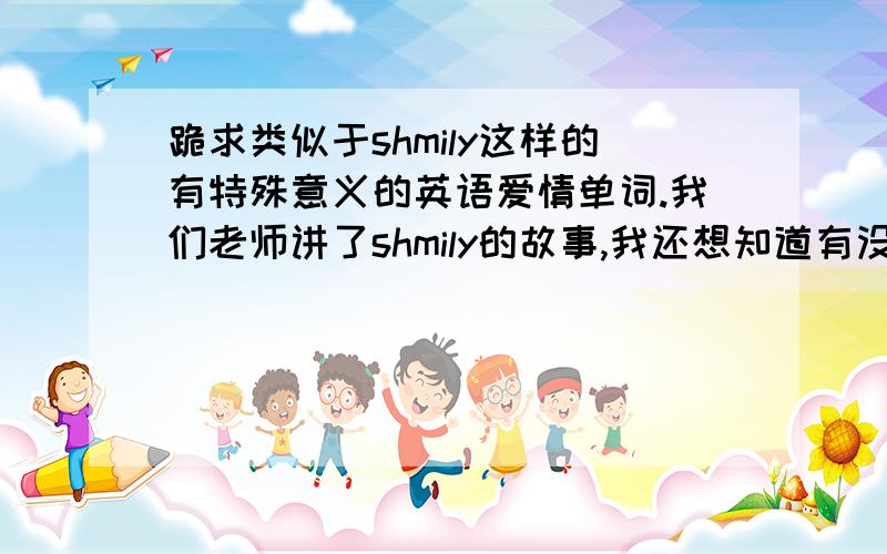 跪求类似于shmily这样的有特殊意义的英语爱情单词.我们老师讲了shmily的故事,我还想知道有没有什么像这种有特殊意义的英语单词或符号,比如8023代表love之类的,拜托啦!