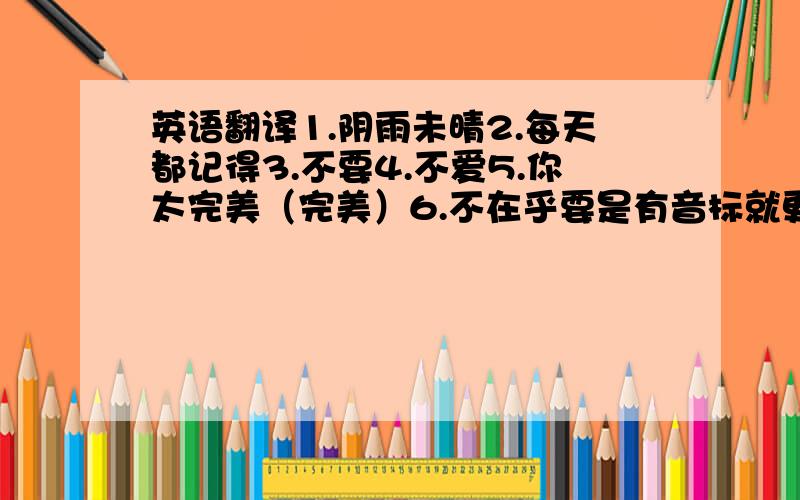 英语翻译1.阴雨未晴2.每天都记得3.不要4.不爱5.你太完美（完美）6.不在乎要是有音标就更好了（没有也没关系）!