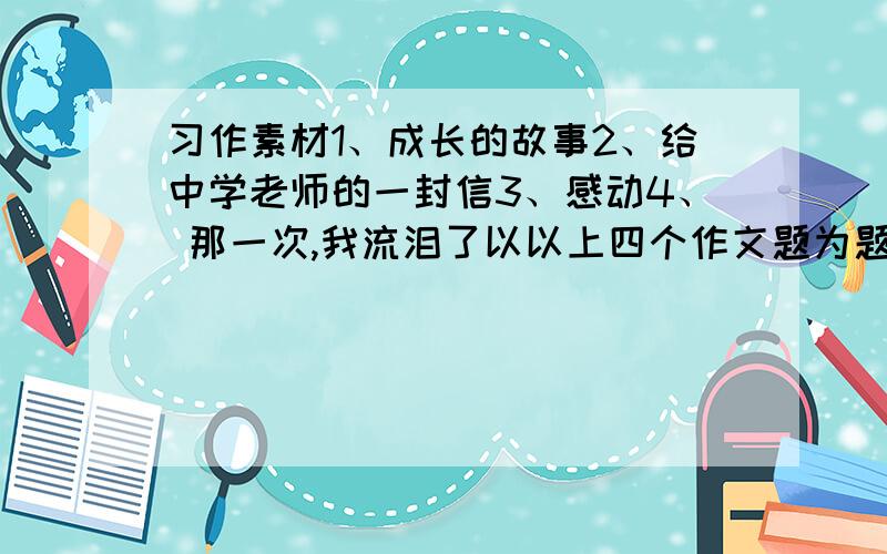 习作素材1、成长的故事2、给中学老师的一封信3、感动4、 那一次,我流泪了以以上四个作文题为题,写一篇作文