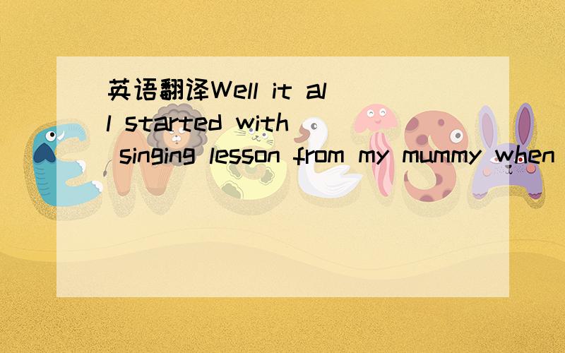 英语翻译Well it all started with singing lesson from my mummy when I was 3 years old.By the time I was 6 yrs I started classical piano.@ 15 I started song writing and got into playing the bass along with the drums.16 years old.became a vocal coac