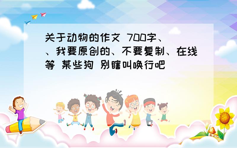 关于动物的作文 700字、 、我要原创的、不要复制、在线等 某些狗 别瞎叫唤行吧