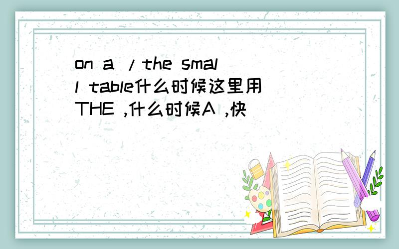 on a /the small table什么时候这里用THE ,什么时候A ,快