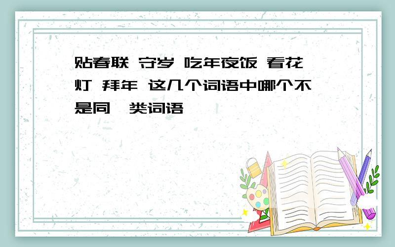 贴春联 守岁 吃年夜饭 看花灯 拜年 这几个词语中哪个不是同一类词语