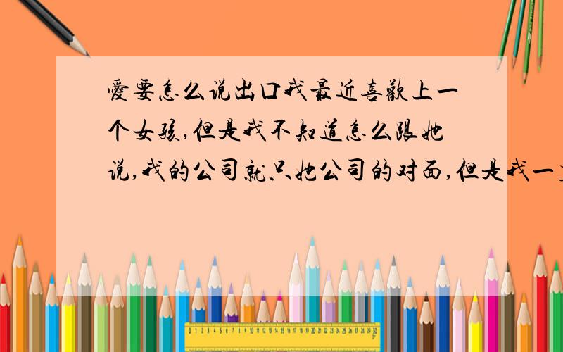 爱要怎么说出口我最近喜欢上一个女孩,但是我不知道怎么跟她说,我的公司就只她公司的对面,但是我一直不好意思说,怎么办呢?我叫我同事要了他的电话但是我拿这她的号码还是无法开口,因