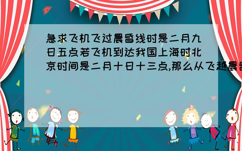 急求飞机飞过晨昏线时是二月九日五点若飞机到达我国上海时北京时间是二月十日十三点,那么从飞越晨昏线开始到上海途中的飞行时间?