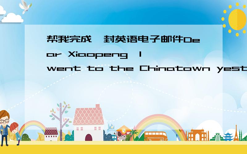 帮我完成一封英语电子邮件Dear Xiaopeng,I went to the Chinatown yesterday.There ____ so many chinese people there.I____ to some chinese shops and bought lots of chinese toys.They were _____ expensive than in Beijing.I____ my dinner in a chi