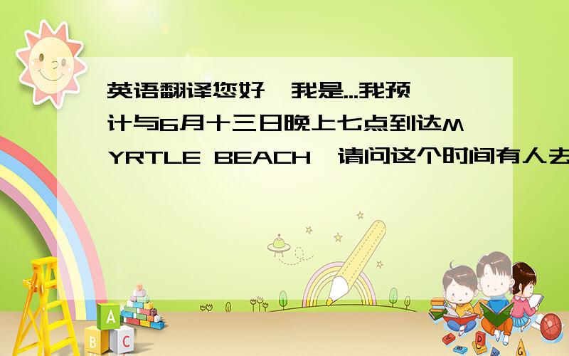 英语翻译您好,我是...我预计与6月十三日晚上七点到达MYRTLE BEACH,请问这个时间有人去接我吗?截止到几点不会再去接我们了呢?如果没有我应该怎样到达呢?对于此行我非常期待但内心还是有些