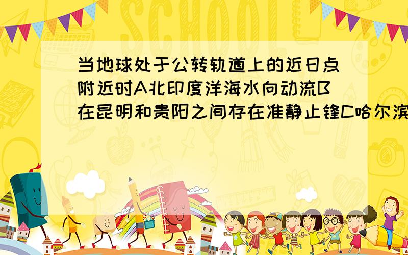 当地球处于公转轨道上的近日点附近时A北印度洋海水向动流B在昆明和贵阳之间存在准静止锋C哈尔滨地区盛行东北风D地球公转速度较慢