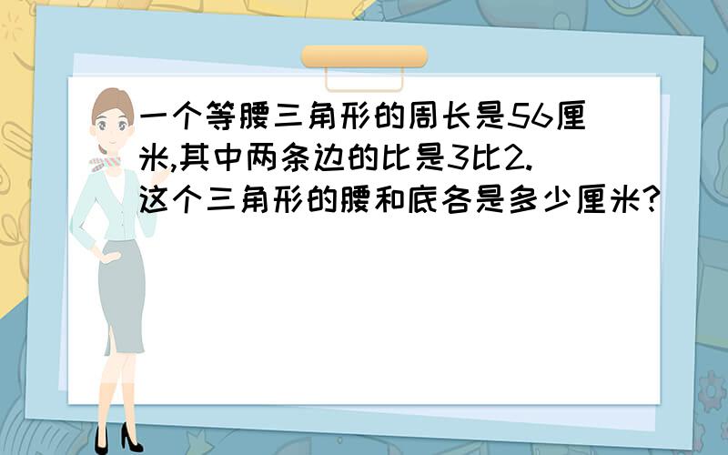 一个等腰三角形的周长是56厘米,其中两条边的比是3比2.这个三角形的腰和底各是多少厘米?