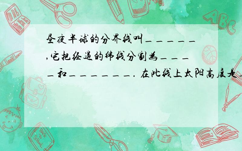 昼夜半球的分界线叫_____,它把经过的纬线分割为____和______. 在此线上太阳高度是_____度.在太阳直射点上正午太阳高度是_____度.晨昏线的判断方法：随着自转白天走向黑夜叫________. 反之黑夜走