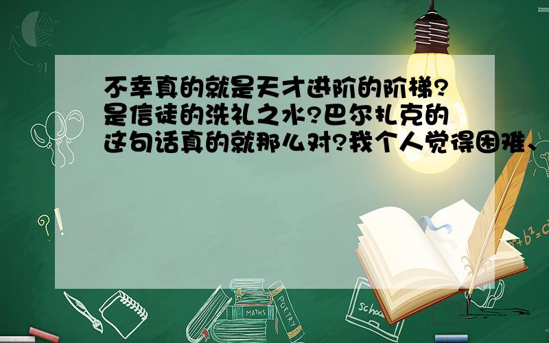 不幸真的就是天才进阶的阶梯?是信徒的洗礼之水?巴尔扎克的这句话真的就那么对?我个人觉得困难、不幸虽然说可以磨砺一个人的意志,但过度的不幸会让人失去信心,甚至彻底崩溃的.