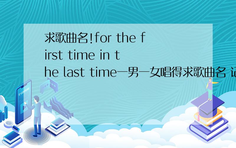 求歌曲名!for the first time in the last time一男一女唱得求歌曲名 记得歌词中有for the first time in the last time