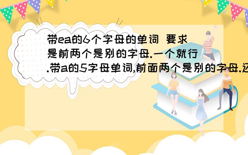 带ea的6个字母的单词 要求是前两个是别的字母.一个就行.带a的5字母单词,前面两个是别的字母.还有6字母的带a单词,第四个是a.各一个 .还有6个字母的单词，要求第四个是a