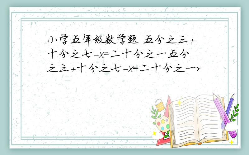 小学五年级数学题 五分之三+十分之七-x=二十分之一五分之三+十分之七-x=二十分之一>