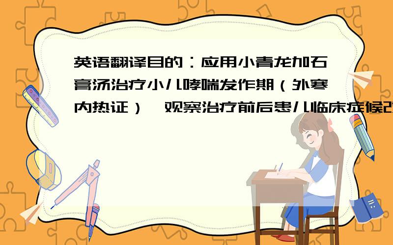 英语翻译目的：应用小青龙加石膏汤治疗小儿哮喘发作期（外寒内热证）,观察治疗前后患儿临床症候改善情况,评价小青龙加石膏汤治疗小儿哮喘发作期（外寒内热证）的有效性及安全性,进