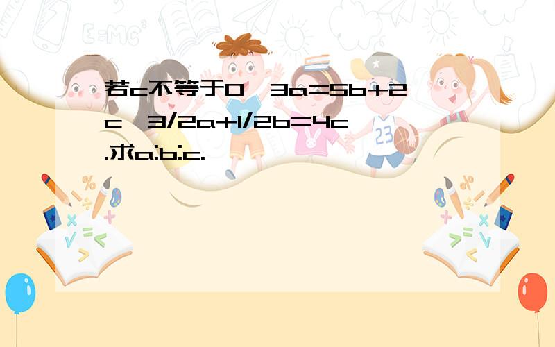 若c不等于0,3a=5b+2c,3/2a+1/2b=4c.求a:b:c.