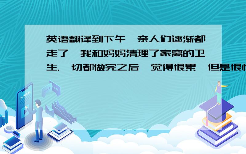 英语翻译到下午,亲人们逐渐都走了,我和妈妈清理了家离的卫生.一切都做完之后,觉得很累,但是很快乐,随着2009年的到来,突然觉得自己长大了,因为得到了亲人们的认可.这些就是我在春节基本