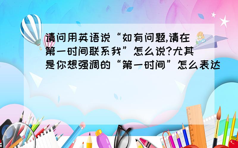 请问用英语说“如有问题,请在第一时间联系我”怎么说?尤其是你想强调的“第一时间”怎么表达