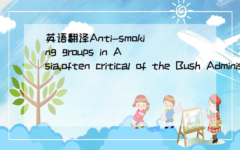 英语翻译Anti-smoking groups in Asia,often critical of the Bush Administration for its aggressive pursuit of the tobacco industry’s agenda abroad,say it is too early to judge the Clinton Administration on the issue.R.J.Reynolds Tobacco has manuf