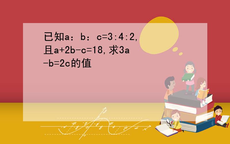 已知a：b：c=3:4:2,且a+2b-c=18,求3a-b=2c的值