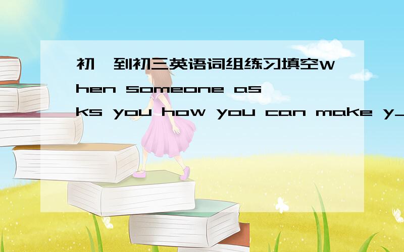 初一到初三英语词组练习填空When someone asks you how you can make y___ happy,you may find it difficult to give a p___ answer.Do you remember an old saying"No one can be r___ happy who is not giving or trying to make others happy?&quo