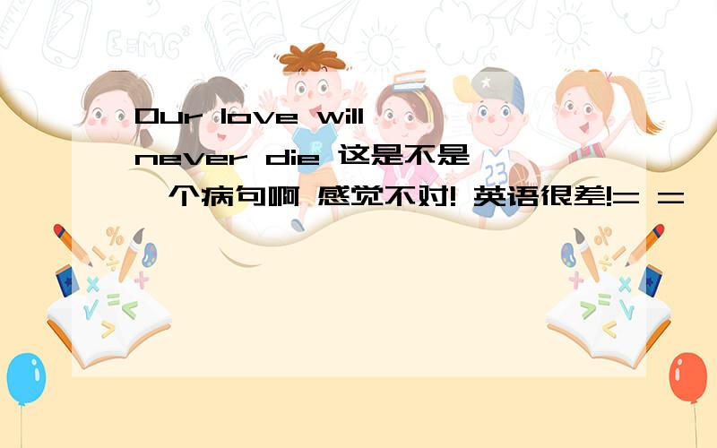 Our love will never die 这是不是一个病句啊 感觉不对! 英语很差!= =