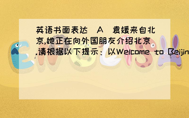 英语书面表达(A)袁媛来自北京,她正在向外国朋友介绍北京.请根据以下提示：以Welcome to Beijing为题,写一篇短文.要求：1.短文意思连贯,符合语法规范,能将要点介绍清楚；2.词数70词左右.短文要