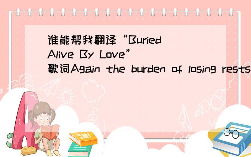 谁能帮我翻译“Buried Alive By Love”歌词Again the burden of losing rests upon my shouldersAnd its weight seems unbearableYour tomb is where your heart is,I should have told herBut within me hid a secret so terribleTo cry is to know that you