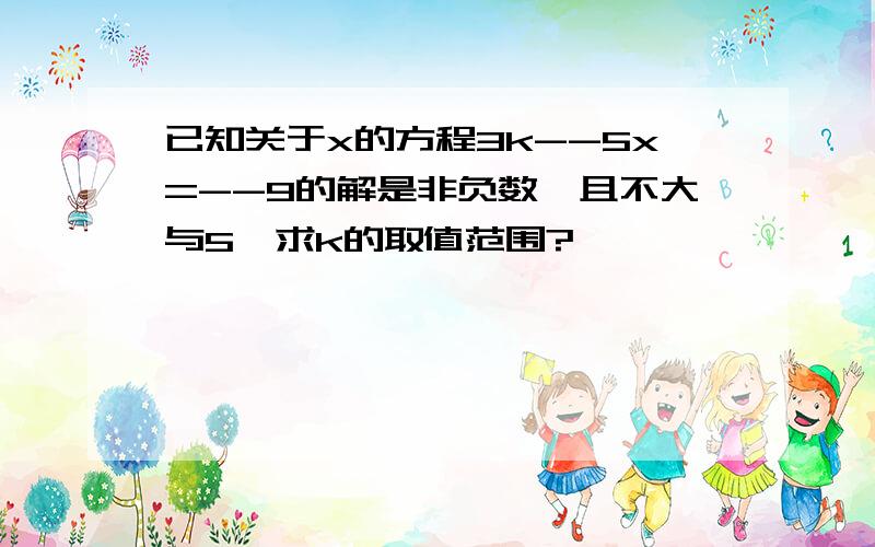 已知关于x的方程3k--5x=--9的解是非负数,且不大与5,求k的取值范围?