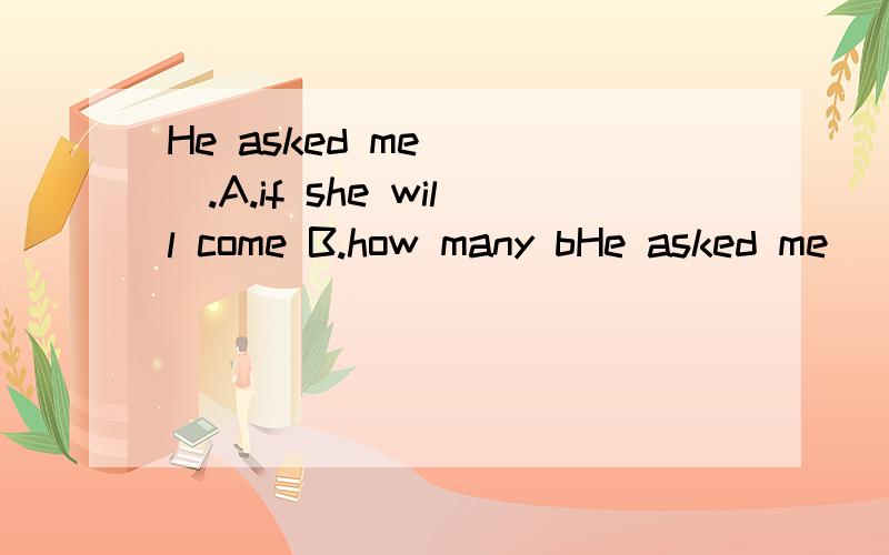 He asked me____.A.if she will come B.how many bHe asked me____.A.if she will come B.how many books I want to have C.they would help us do it D.what was wrong with me为什么选D?C项又为什么不选?