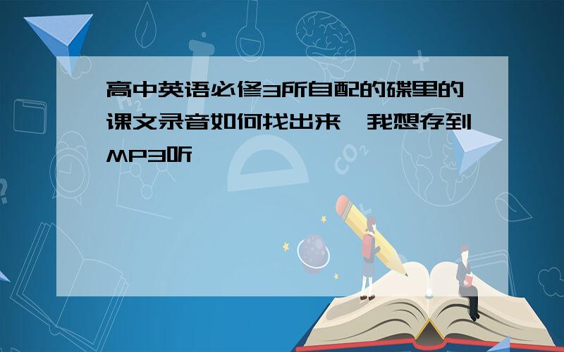 高中英语必修3所自配的碟里的课文录音如何找出来,我想存到MP3听