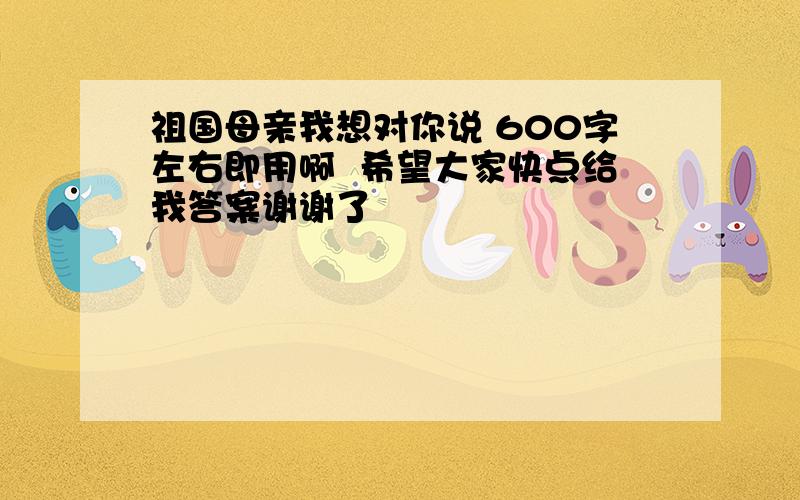 祖国母亲我想对你说 600字左右即用啊  希望大家快点给我答案谢谢了