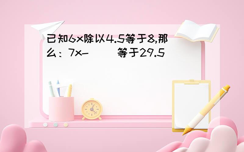 已知6x除以4.5等于8,那么：7x-（ ）等于29.5