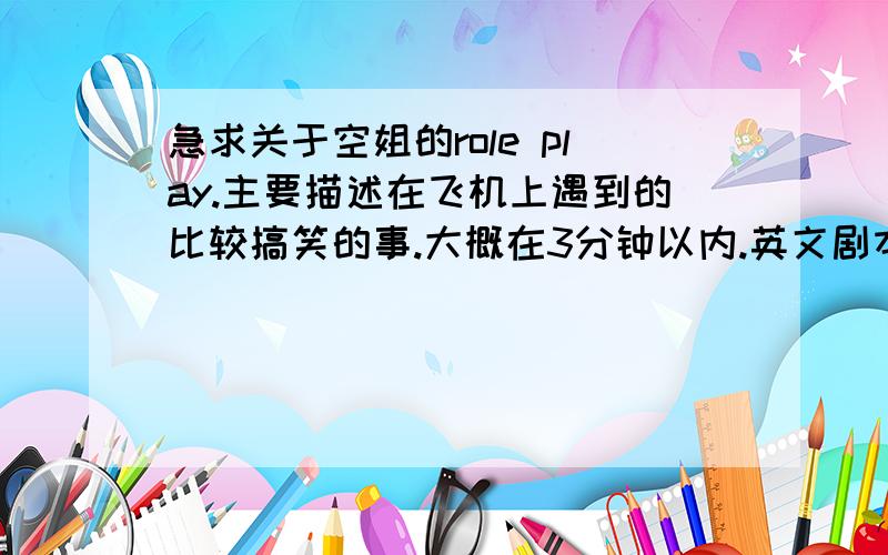 急求关于空姐的role play.主要描述在飞机上遇到的比较搞笑的事.大概在3分钟以内.英文剧本.角色在3、4个..台词不要太长.剧本也不要太长.急不搞笑的也行，也可以是描述她在飞机上遇到的形