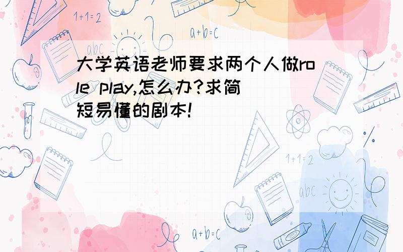 大学英语老师要求两个人做role play,怎么办?求简短易懂的剧本!