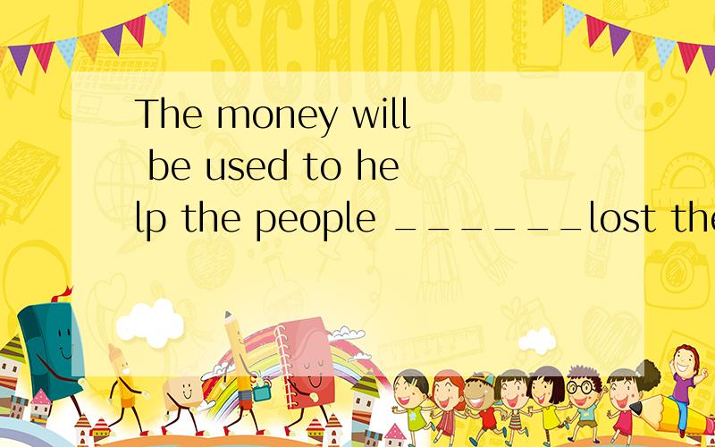 The money will be used to help the people ______lost their homes in the tsunami.我是自己开始学定语从句的,答案是who,但我觉得应该是whose,有人说缺少主语,难道The money不是作的主语吗.lost their homes in the tsunami不