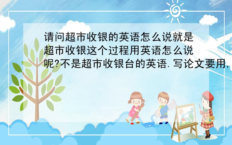 请问超市收银的英语怎么说就是超市收银这个过程用英语怎么说呢?不是超市收银台的英语.写论文要用,