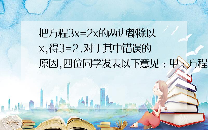 把方程3x=2x的两边都除以x,得3=2.对于其中错误的原因,四位同学发表以下意见：甲：方程本身是错误的.乙：没有适合方程的解.丙：方程两边不能同时除以x.丁：3x一定大于2x,不可能相等.你认为