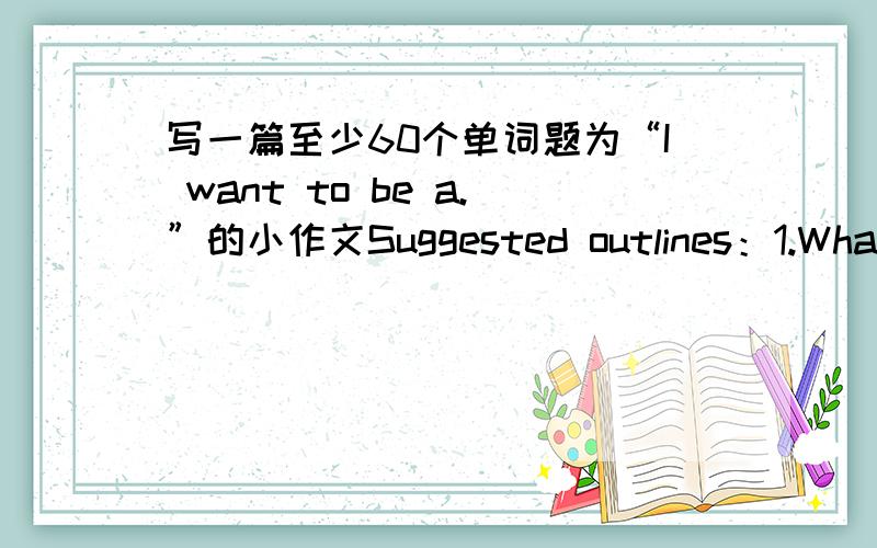 写一篇至少60个单词题为“I want to be a.”的小作文Suggested outlines：1.What do you want to be in the future?2.Ware the reasons?3.what shoud you do now?