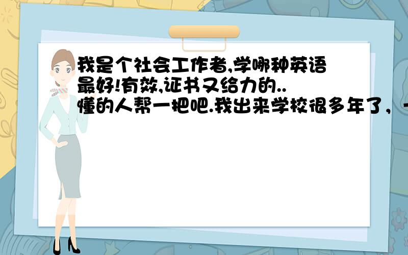 我是个社会工作者,学哪种英语最好!有效,证书又给力的..懂的人帮一把吧.我出来学校很多年了，一直想学英语，但是有心无力。我英语底子也不太好，但是很多工作上又涉及到了英语这方面