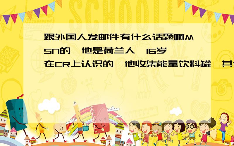 跟外国人发邮件有什么话题啊MSN的,他是荷兰人,16岁,在CR上认识的,他收集能量饮料罐,其他我就不知道了= =求教能有什么话题!