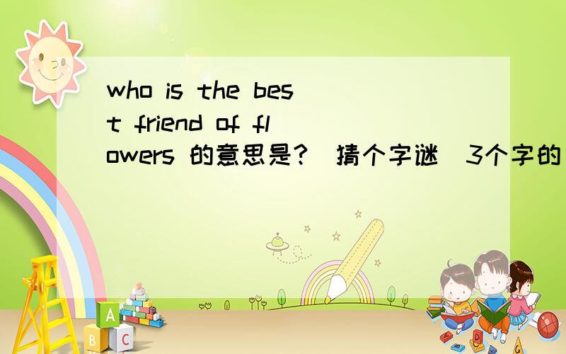 who is the best friend of flowers 的意思是?(猜个字谜)3个字的（英文）