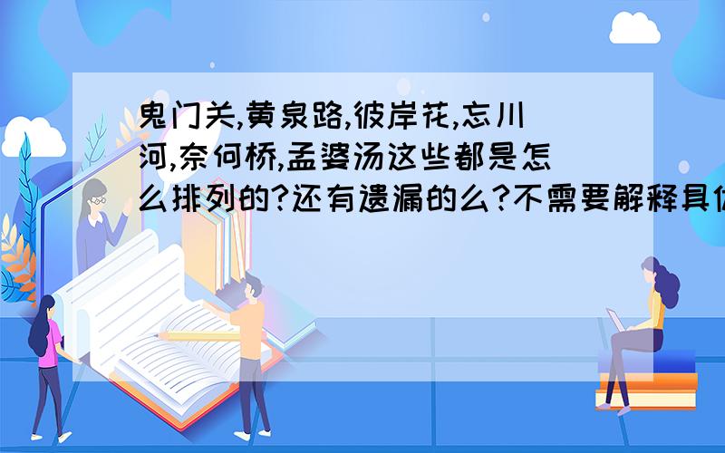 鬼门关,黄泉路,彼岸花,忘川河,奈何桥,孟婆汤这些都是怎么排列的?还有遗漏的么?不需要解释具体、就要排列