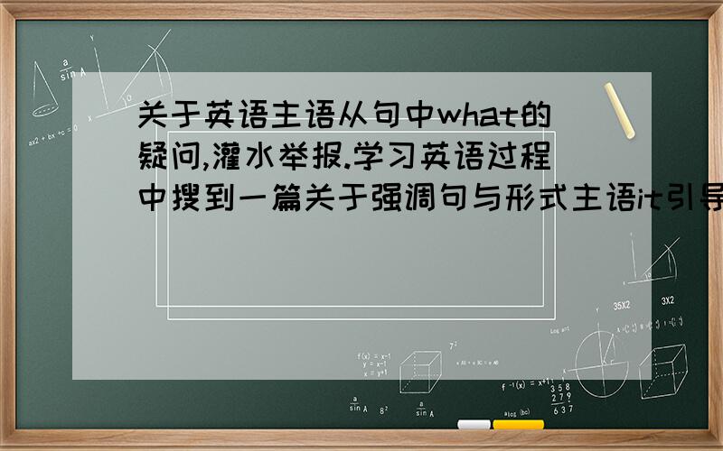 关于英语主语从句中what的疑问,灌水举报.学习英语过程中搜到一篇关于强调句与形式主语it引导的主语从句的区别的一个回答,也中学到不少东西,解释得很好,但是关于what做引导词时可以看成t